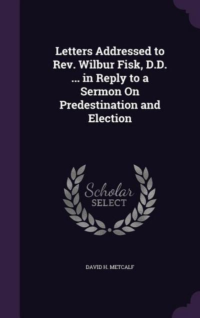 Letters Addressed to Rev. Wilbur Fisk, D.D. ... in Reply to a Sermon On Predestination and Election
