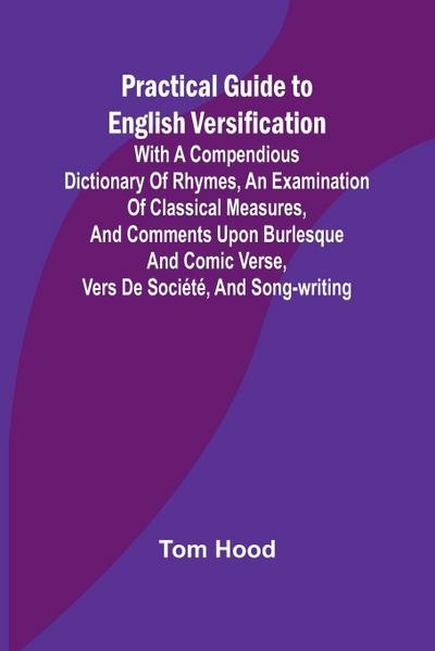 Practical Guide to English Versification; With a Compendious Dictionary of Rhymes, an Examination of Classical Measures, and Comments Upon Burlesque and Comic Verse, Vers de Société, and Song-writing