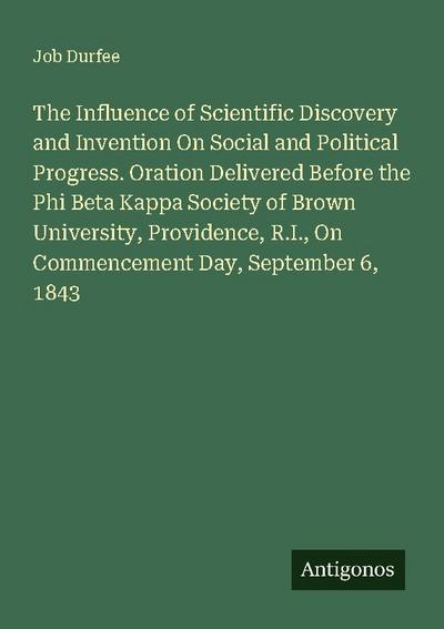 The Influence of Scientific Discovery and Invention On Social and Political Progress. Oration Delivered Before the Phi Beta Kappa Society of Brown University, Providence, R.I., On Commencement Day, September 6, 1843