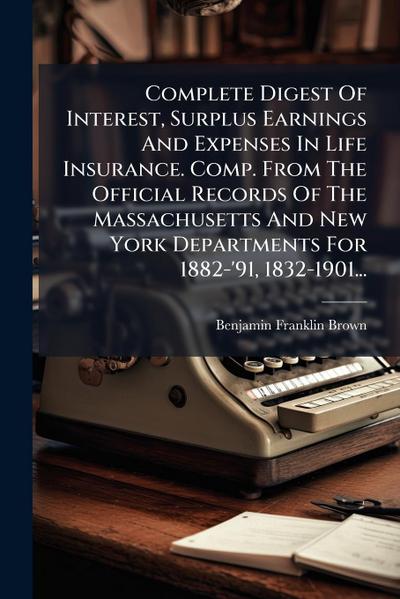 Complete Digest Of Interest, Surplus Earnings And Expenses In Life Insurance. Comp. From The Official Records Of The Massachusetts And New York Departments For 1882-’91, 1832-1901...