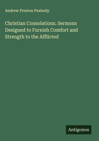 Christian Consolations. Sermons Designed to Furnish Comfort and Strength to the Afflicted