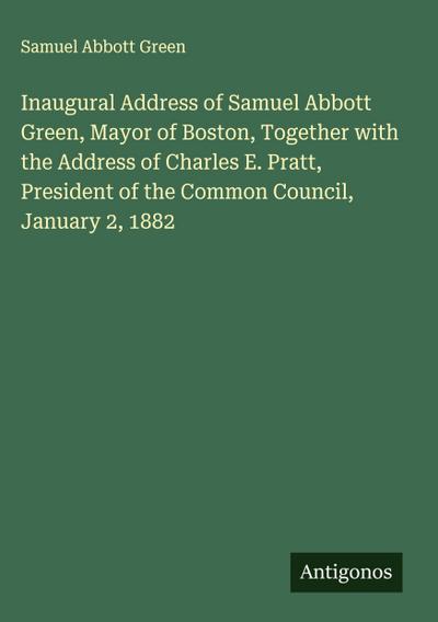 Inaugural Address of Samuel Abbott Green, Mayor of Boston, Together with the Address of Charles E. Pratt, President of the Common Council, January 2, 1882