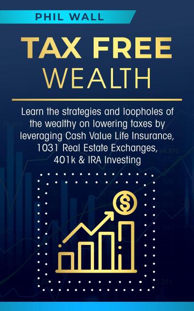 Tax Free Wealth: Learn the strategies and loopholes of the wealthy on lowering taxes by leveraging Cash Value Life Insurance, 1031 Real Estate Exchanges, 401k & IRA Investing