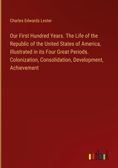 Our First Hundred Years. The Life of the Republic of the United States of America, Illustrated in its Four Great Periods. Colonization, Consolidation, Development, Achievement