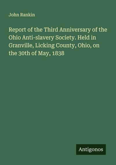 Report of the Third Anniversary of the Ohio Anti-slavery Society. Held in Granville, Licking County, Ohio, on the 30th of May, 1838