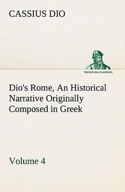 Dio’s Rome, Volume 4 An Historical Narrative Originally Composed in Greek During the Reigns of Septimius Severus, Geta and Caracalla, Macrinus, Elagabalus and Alexander Severus: and Now Presented in English Form