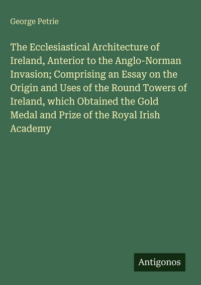 The Ecclesiastical Architecture of Ireland, Anterior to the Anglo-Norman Invasion; Comprising an Essay on the Origin and Uses of the Round Towers of Ireland, which Obtained the Gold Medal and Prize of the Royal Irish Academy