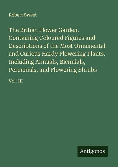 The British Flower Garden. Containing Coloured Figures and Descriptions of the Most Ornamental and Curious Hardy Flowering Plants, Including Annuals, Biennials, Perennials, and Flowering Shrubs