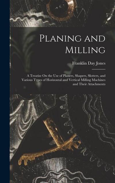 Planing and Milling: A Treatise On the Use of Planers, Shapers, Slotters, and Various Types of Horizontal and Vertical Milling Machines and