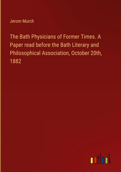 The Bath Physicians of Former Times. A Paper read before the Bath Literary and Philosophical Association, October 20th, 1882