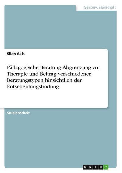 Pädagogische Beratung. Abgrenzung zur Therapie und Beitrag verschiedener Beratungstypen hinsichtlich der Entscheidungsfindung - Silan Akis