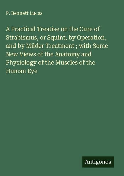 A Practical Treatise on the Cure of Strabismus, or Squint, by Operation, and by Milder Treatment ; with Some New Views of the Anatomy and Physiology of the Muscles of the Human Eye