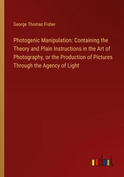 Photogenic Manipulation: Containing the Theory and Plain Instructions in the Art of Photography, or the Production of Pictures Through the Agency of Light