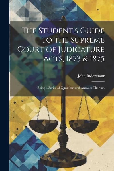 The Student’s Guide to the Supreme Court of Judicature Acts, 1873 & 1875; Being a Series of Questions and Answers Thereon