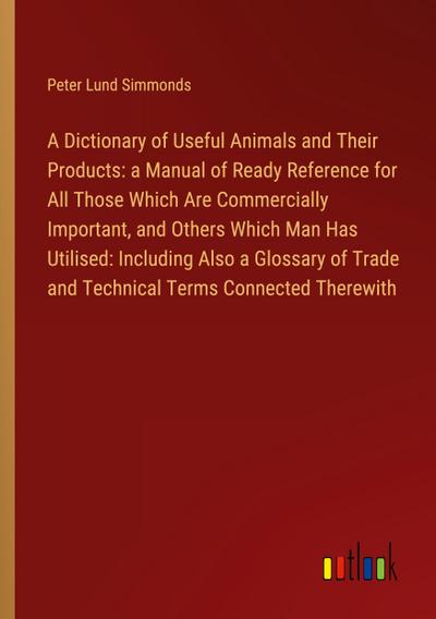 A Dictionary of Useful Animals and Their Products: a Manual of Ready Reference for All Those Which Are Commercially Important, and Others Which Man Has Utilised: Including Also a Glossary of Trade and Technical Terms Connected Therewith