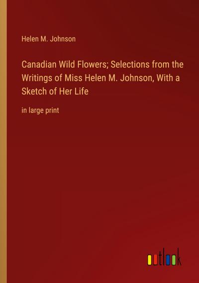 Canadian Wild Flowers; Selections from the Writings of Miss Helen M. Johnson, With a Sketch of Her Life