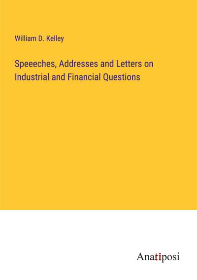 Speeeches, Addresses and Letters on Industrial and Financial Questions
