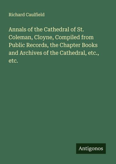 Annals of the Cathedral of St. Coleman, Cloyne, Compiled from Public Records, the Chapter Books and Archives of the Cathedral, etc., etc.