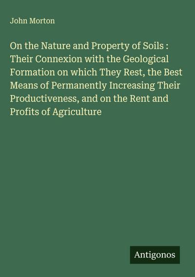 On the Nature and Property of Soils : Their Connexion with the Geological Formation on which They Rest, the Best Means of Permanently Increasing Their Productiveness, and on the Rent and Profits of Agriculture