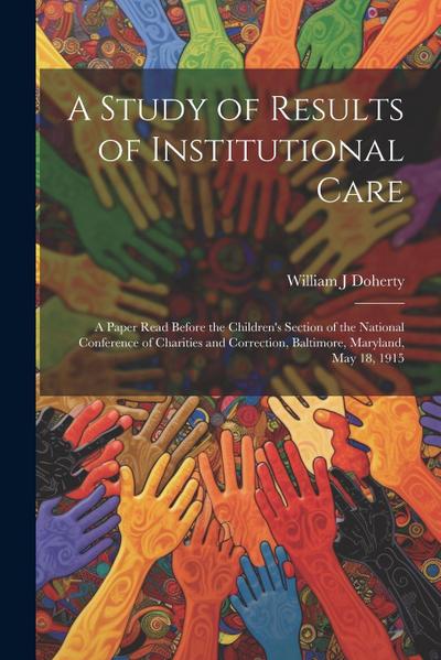 A Study of Results of Institutional Care; a Paper Read Before the Children’s Section of the National Conference of Charities and Correction, Baltimore, Maryland, May 18, 1915