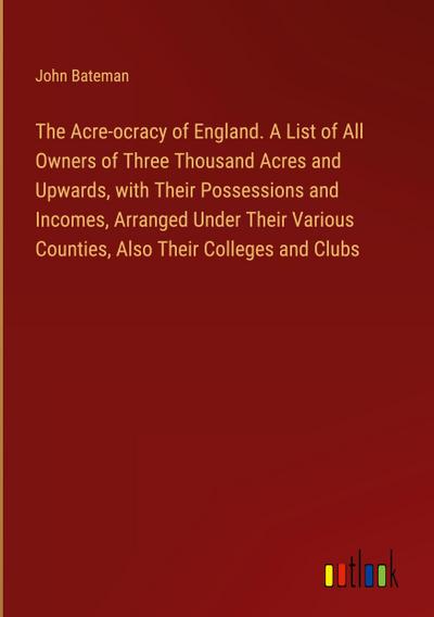 The Acre-ocracy of England. A List of All Owners of Three Thousand Acres and Upwards, with Their Possessions and Incomes, Arranged Under Their Various Counties, Also Their Colleges and Clubs
