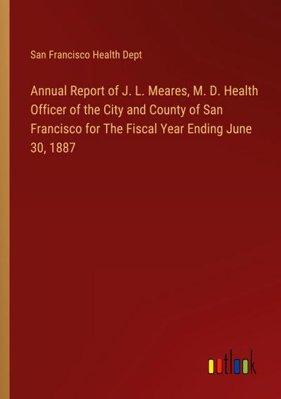 Annual Report of J. L. Meares, M. D. Health Officer of the City and County of San Francisco for The Fiscal Year Ending June 30, 1887