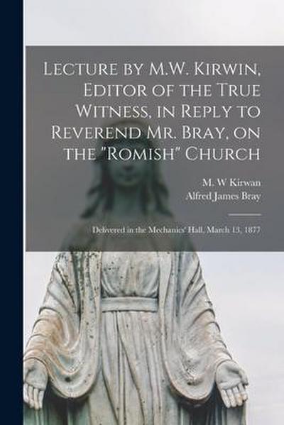 Lecture by M.W. Kirwin, Editor of the True Witness, in Reply to Reverend Mr. Bray, on the "Romish" Church [microform]: Delivered in the Mechanics’ Hal