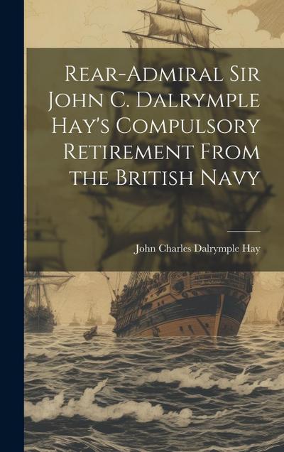 Rear-Admiral Sir John C. Dalrymple Hay’s Compulsory Retirement From the British Navy