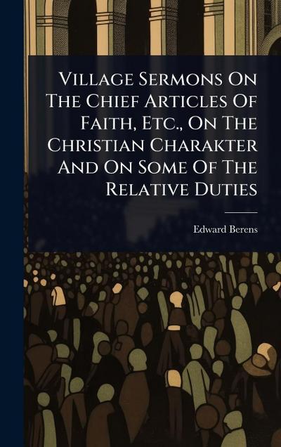Village Sermons On The Chief Articles Of Faith, Etc., On The Christian Charakter And On Some Of The Relative Duties