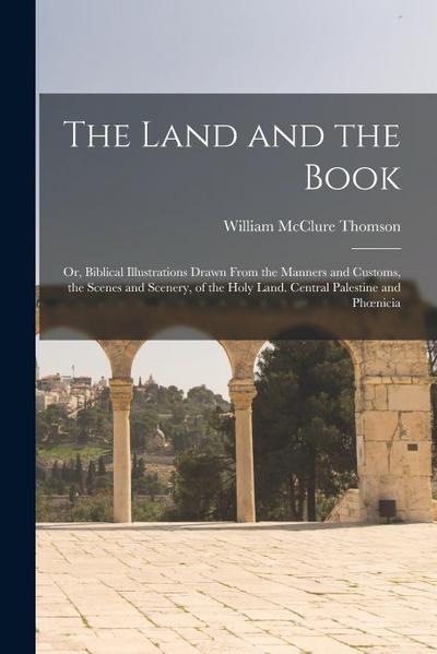 The Land and the Book; Or, Biblical Illustrations Drawn From the Manners and Customs, the Scenes and Scenery, of the Holy Land. Central Palestine and