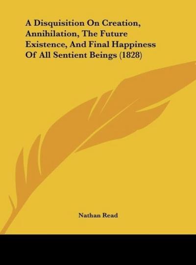 A Disquisition On Creation, Annihilation, The Future Existence, And Final Happiness Of All Sentient Beings (1828) - Nathan Read