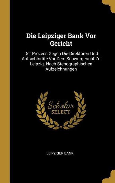 Die Leipziger Bank VOR Gericht: Der Prozess Gegen Die Direktoren Und Aufsichtsräte VOR Dem Schwurgericht Zu Leipzig. Nach Stenographischen Aufzeichnun