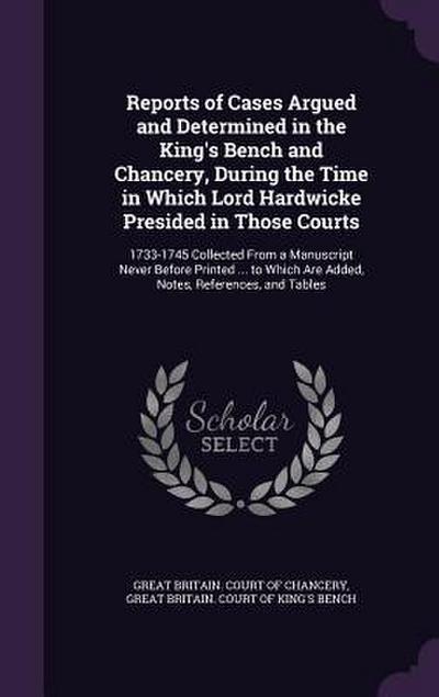 Reports of Cases Argued and Determined in the King’s Bench and Chancery, During the Time in Which Lord Hardwicke Presided in Those Courts: 1733-1745 C