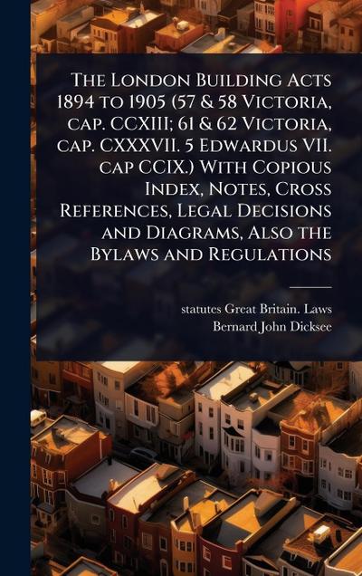 The London Building Acts 1894 to 1905 (57 & 58 Victoria, cap. CCXIII; 61 & 62 Victoria, cap. CXXXVII. 5 Edwardus VII. cap CCIX.) With Copious Index, Notes, Cross References, Legal Decisions and Diagrams, Also the Bylaws and Regulations