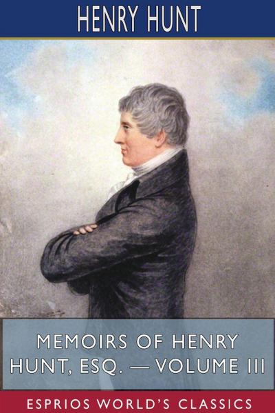 Memoirs of Henry Hunt, Esq. - Volume III (Esprios Classics)