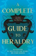A Complete Guide to Heraldry - Illustrated by Nine Plates and Nearly 800 other Designs
