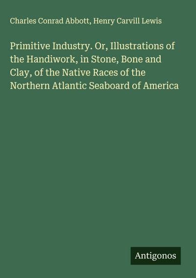 Primitive Industry. Or, Illustrations of the Handiwork, in Stone, Bone and Clay, of the Native Races of the Northern Atlantic Seaboard of America