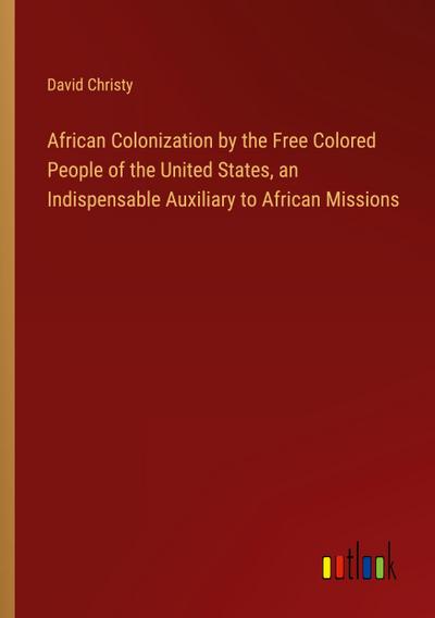 African Colonization by the Free Colored People of the United States, an Indispensable Auxiliary to African Missions
