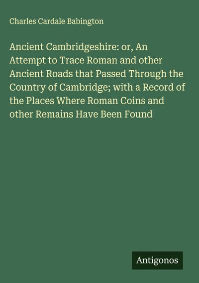 Ancient Cambridgeshire: or, An Attempt to Trace Roman and other Ancient Roads that Passed Through the Country of Cambridge; with a Record of the Places Where Roman Coins and other Remains Have Been Found