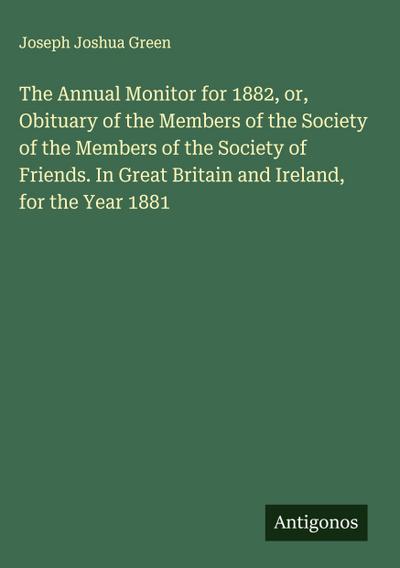 The Annual Monitor for 1882, or, Obituary of the Members of the Society of the Members of the Society of Friends. In Great Britain and Ireland, for the Year 1881