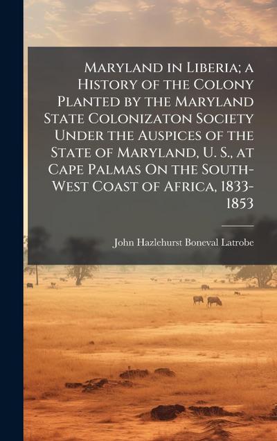Maryland in Liberia; a History of the Colony Planted by the Maryland State Colonizaton Society Under the Auspices of the State of Maryland, U. S., at Cape Palmas On the South-West Coast of Africa, 1833-1853