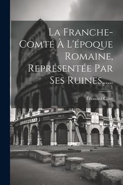 La Franche-comté À L’époque Romaine, Représentée Par Ses Ruines......