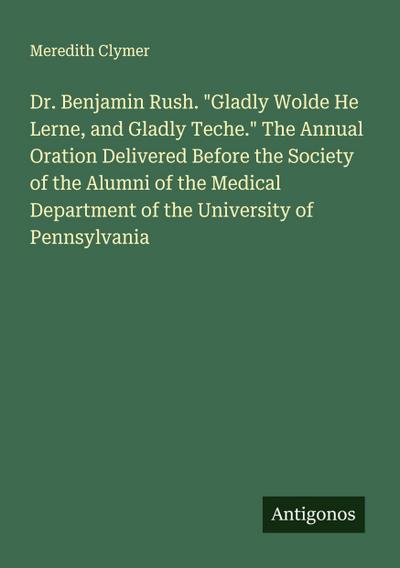 Dr. Benjamin Rush. "Gladly Wolde He Lerne, and Gladly Teche." The Annual Oration Delivered Before the Society of the Alumni of the Medical Department of the University of Pennsylvania