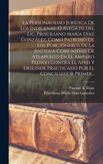 La Personalidad Jurídica De Los Indígenas, Ó Alegato Del Lic. Prisciliano María Díaz González, Como Patrono De Los Porcioneros De La Antigua Comunidad De Atlapulco En El Amparo Pedido Contra El Apeo Y Deslinde Practicado Por El Conciliador Primer...