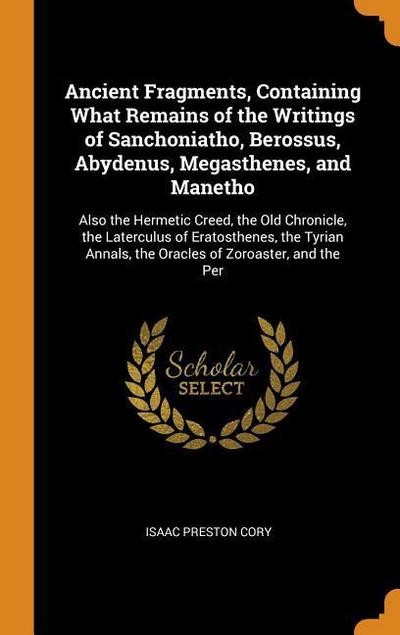 Ancient Fragments, Containing What Remains of the Writings of Sanchoniatho, Berossus, Abydenus, Megasthenes, and Manetho: Also the Hermetic Creed, the