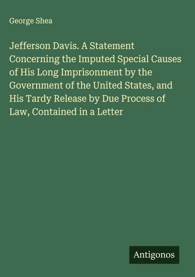 Jefferson Davis. A Statement Concerning the Imputed Special Causes of His Long Imprisonment by the Government of the United States, and His Tardy Release by Due Process of Law, Contained in a Letter