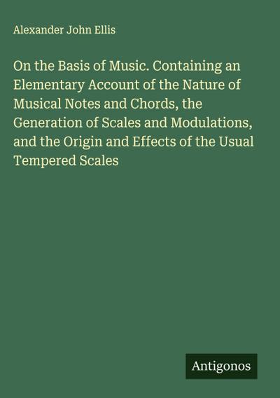 On the Basis of Music. Containing an Elementary Account of the Nature of Musical Notes and Chords, the Generation of Scales and Modulations, and the Origin and Effects of the Usual Tempered Scales
