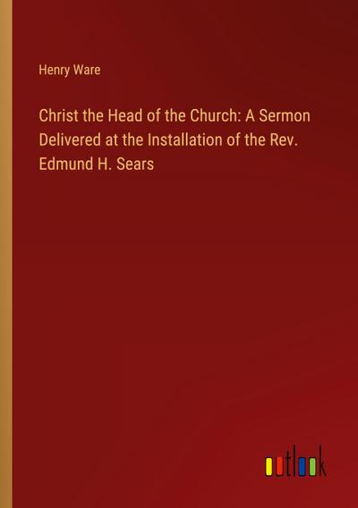 Christ the Head of the Church: A Sermon Delivered at the Installation of the Rev. Edmund H. Sears