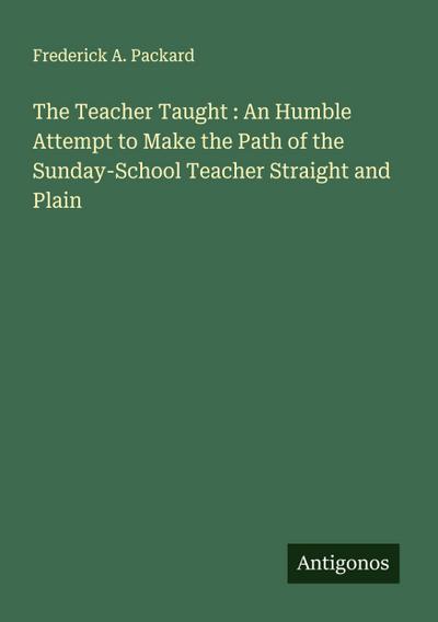 The Teacher Taught : An Humble Attempt to Make the Path of the Sunday-School Teacher Straight and Plain