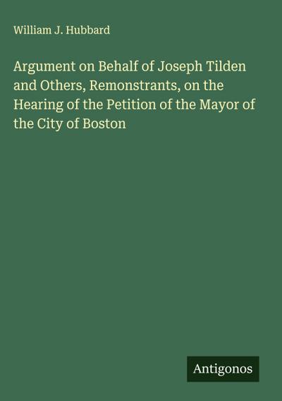 Argument on Behalf of Joseph Tilden and Others, Remonstrants, on the Hearing of the Petition of the Mayor of the City of Boston
